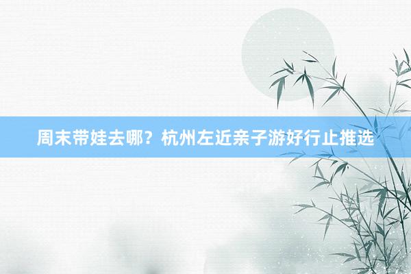 周末带娃去哪？杭州左近亲子游好行止推选
