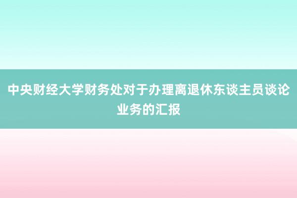 中央财经大学财务处对于办理离退休东谈主员谈论业务的汇报