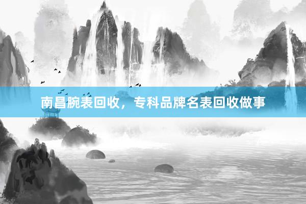 南昌腕表回收，专科品牌名表回收做事