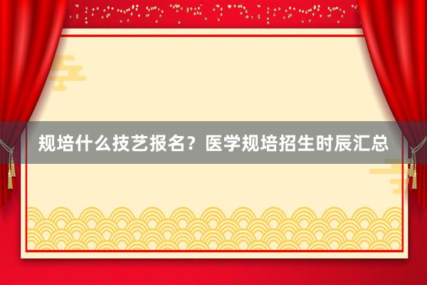 规培什么技艺报名？医学规培招生时辰汇总