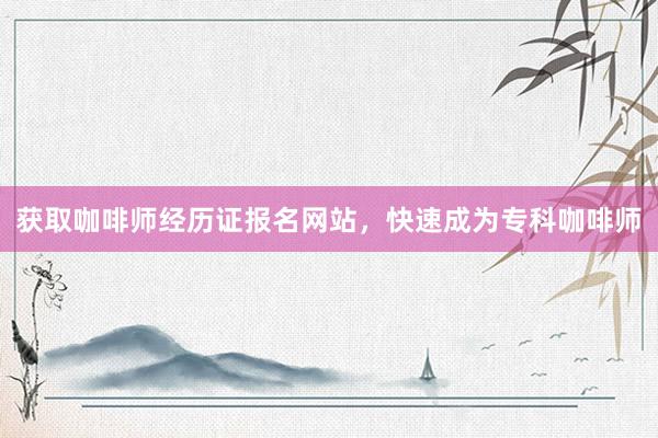 获取咖啡师经历证报名网站，快速成为专科咖啡师