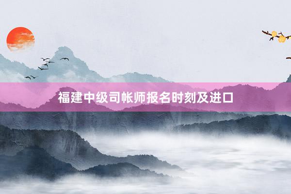 福建中级司帐师报名时刻及进口