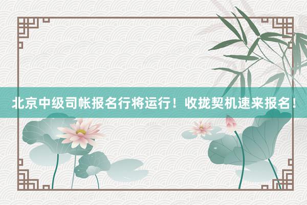 北京中级司帐报名行将运行！收拢契机速来报名！