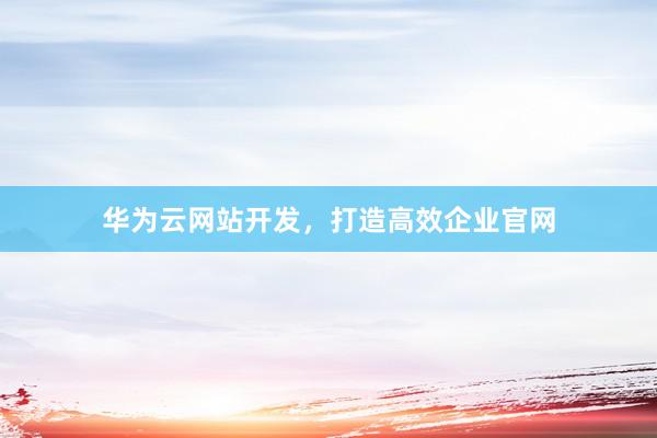 华为云网站开发，打造高效企业官网