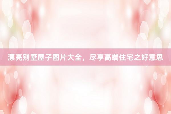 漂亮别墅屋子图片大全，尽享高端住宅之好意思