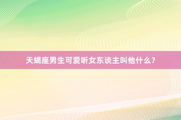 天蝎座男生可爱听女东谈主叫他什么？